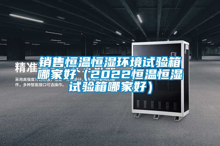 銷售恒溫恒濕環境試驗箱哪家好(2022恒溫恒濕試驗箱哪家好)